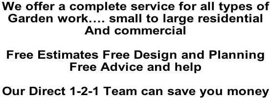 We offer a complete service for all types of  Garden work…. small to large residential  And commercial   Free Estimates Free Design and Planning  Free Advice and help   Our Direct 1-2-1 Team can save you money